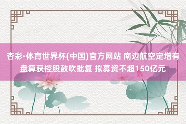 杏彩·体育世界杯(中国)官方网站 南边航空定增有盘算获控股鼓吹批复 拟募资不超150亿元