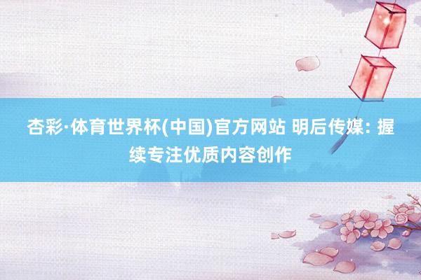 杏彩·体育世界杯(中国)官方网站 明后传媒: 握续专注优质内容创作
