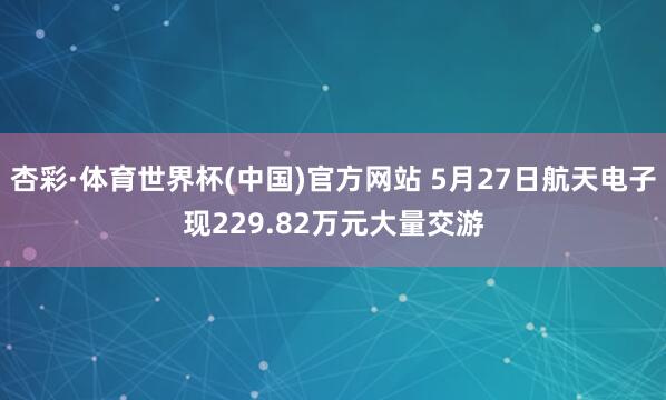 杏彩·体育世界杯(中国)官方网站 5月27日航天电子现229.82万元大量交游