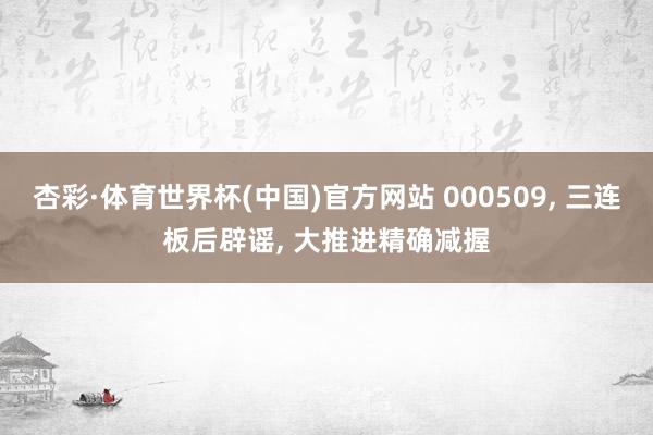杏彩·体育世界杯(中国)官方网站 000509， 三连板后辟谣， 大推进精确减握