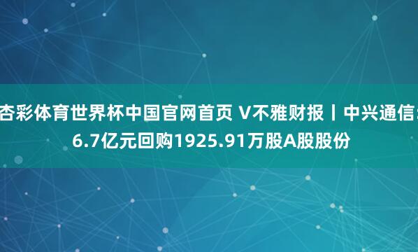 杏彩体育世界杯中国官网首页 V不雅财报丨中兴通信: 6.7亿元回购1925.91万股A股股份