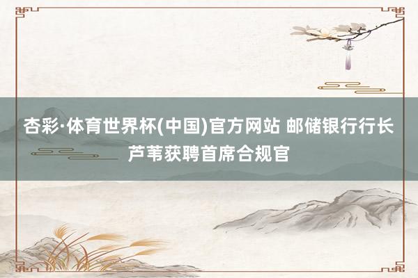 杏彩·体育世界杯(中国)官方网站 邮储银行行长芦苇获聘首席合规官