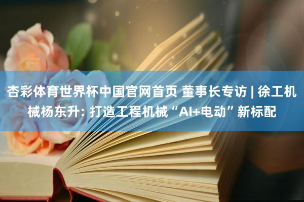 杏彩体育世界杯中国官网首页 董事长专访 | 徐工机械杨东升: 打造工程机械“AI+电动”新标配