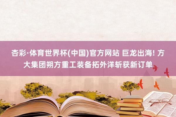 杏彩·体育世界杯(中国)官方网站 巨龙出海! 方大集团朔方重工装备拓外洋斩获新订单