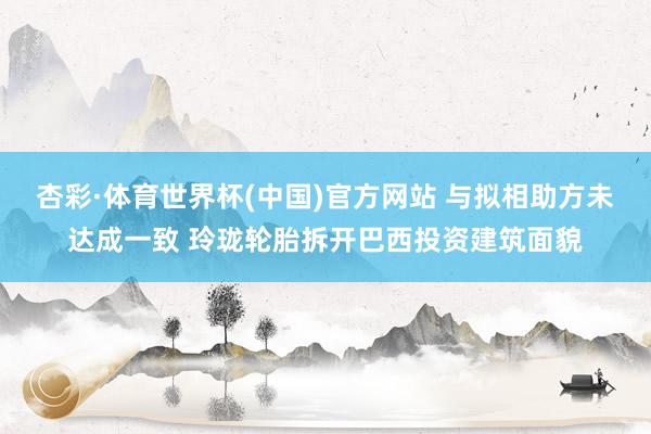 杏彩·体育世界杯(中国)官方网站 与拟相助方未达成一致 玲珑轮胎拆开巴西投资建筑面貌
