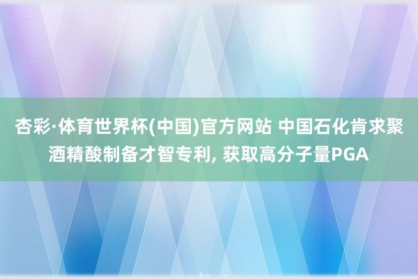 杏彩·体育世界杯(中国)官方网站 中国石化肯求聚酒精酸制备才智专利， 获取高分子量PGA