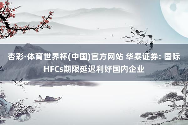 杏彩·体育世界杯(中国)官方网站 华泰证券: 国际HFCs期限延迟利好国内企业