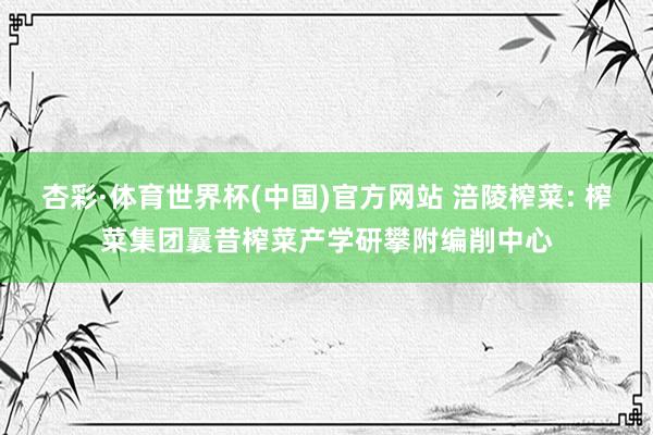 杏彩·体育世界杯(中国)官方网站 涪陵榨菜: 榨菜集团曩昔榨菜产学研攀附编削中心