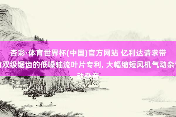 杏彩·体育世界杯(中国)官方网站 亿利达请求带有双级锯齿的低噪轴流叶片专利， 大幅缩短风机气动杂音