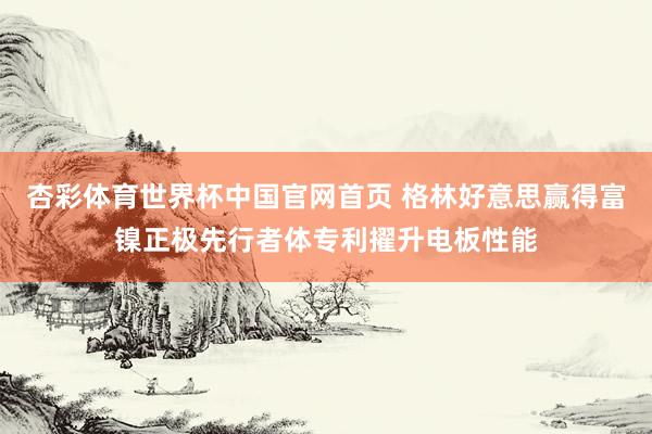 杏彩体育世界杯中国官网首页 格林好意思赢得富镍正极先行者体专利擢升电板性能