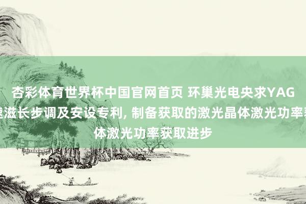 杏彩体育世界杯中国官网首页 环巢光电央求YAG晶体快速滋长步调及安设专利， 制备获取的激光晶体激光功率获取进步