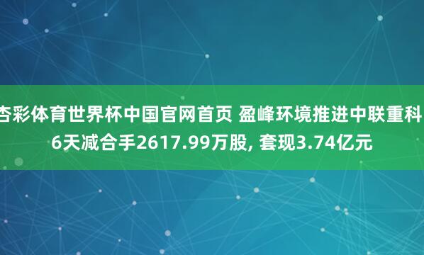 杏彩体育世界杯中国官网首页 盈峰环境推进中联重科16天减合手2617.99万股， 套现3.74亿元