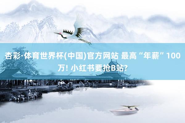 杏彩·体育世界杯(中国)官方网站 最高“年薪”100万! 小红书要抢B站?