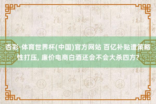 杏彩·体育世界杯(中国)官方网站 百亿补贴遭策略性打压， 廉价电商白酒还会不会大杀四方?