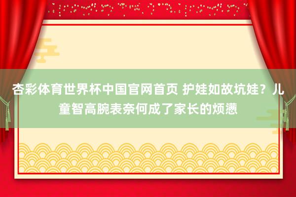 杏彩体育世界杯中国官网首页 护娃如故坑娃？儿童智高腕表奈何成了家长的烦懑