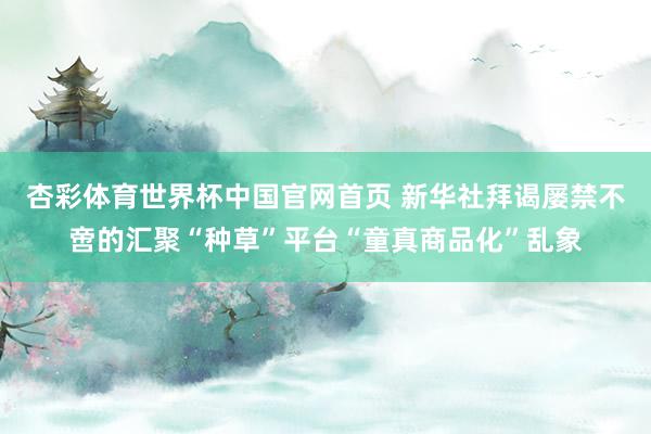 杏彩体育世界杯中国官网首页 新华社拜谒屡禁不啻的汇聚“种草”平台“童真商品化”乱象