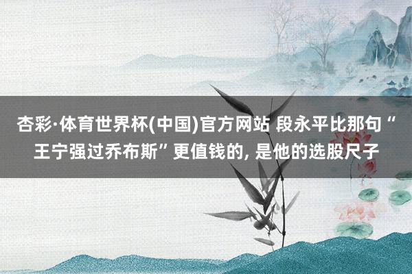 杏彩·体育世界杯(中国)官方网站 段永平比那句“王宁强过乔布斯”更值钱的， 是他的选股尺子