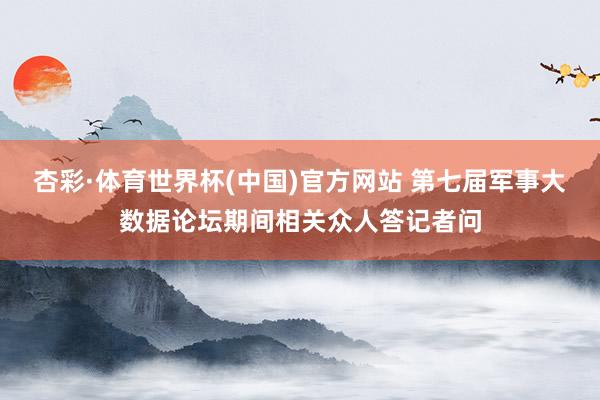 杏彩·体育世界杯(中国)官方网站 第七届军事大数据论坛期间相关众人答记者问
