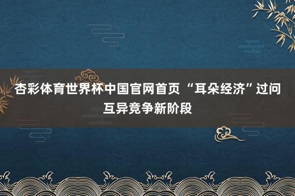 杏彩体育世界杯中国官网首页 “耳朵经济”过问互异竞争新阶段
