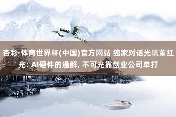 杏彩·体育世界杯(中国)官方网站 独家对话光帆董红光: AI硬件的通解， 不可光靠创业公司单打