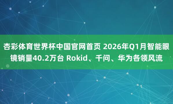 杏彩体育世界杯中国官网首页 2026年Q1月智能眼镜销量40.2万台 Rokid、千问、华为各领风流