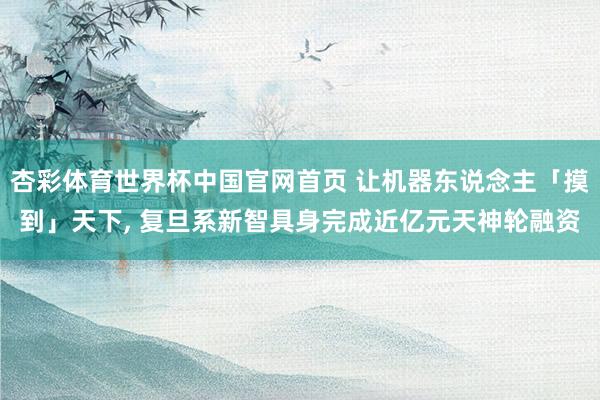 杏彩体育世界杯中国官网首页 让机器东说念主「摸到」天下， 复旦系新智具身完成近亿元天神轮融资