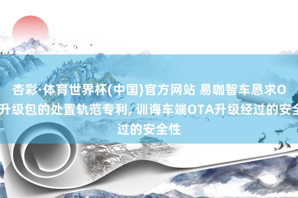 杏彩·体育世界杯(中国)官方网站 易咖智车恳求OTA升级包的处置轨范专利， 训诲车端OTA升级经过的安全性