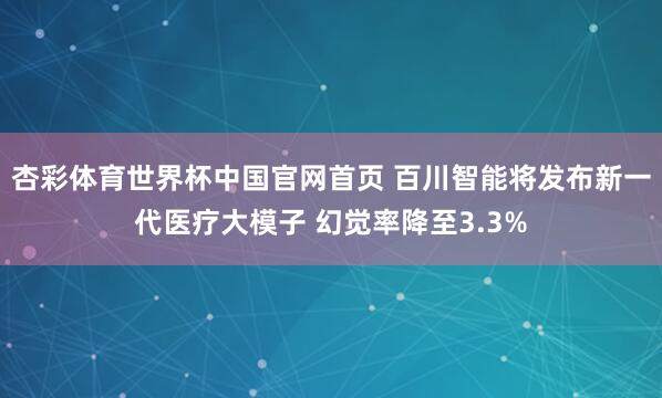 杏彩体育世界杯中国官网首页 百川智能将发布新一代医疗大模子 幻觉率降至3.3%