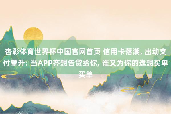 杏彩体育世界杯中国官网首页 信用卡落潮， 出动支付攀升: 当APP齐想告贷给你， 谁又为你的逸想买单