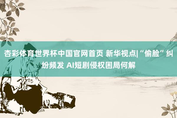 杏彩体育世界杯中国官网首页 新华视点|“偷脸”纠纷频发 AI短剧侵权困局何解