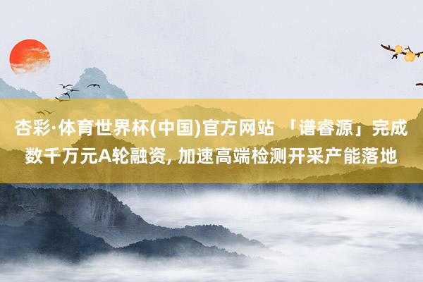 杏彩·体育世界杯(中国)官方网站 「谱睿源」完成数千万元A轮融资， 加速高端检测开采产能落地