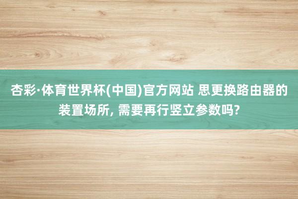 杏彩·体育世界杯(中国)官方网站 思更换路由器的装置场所， 需要再行竖立参数吗?