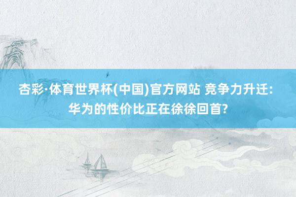杏彩·体育世界杯(中国)官方网站 竞争力升迁: 华为的性价比正在徐徐回首?