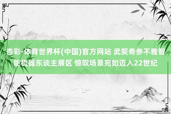 杏彩·体育世界杯(中国)官方网站 武契奇参不雅智能机器东谈主展区 惊叹场景宛如迈入22世纪