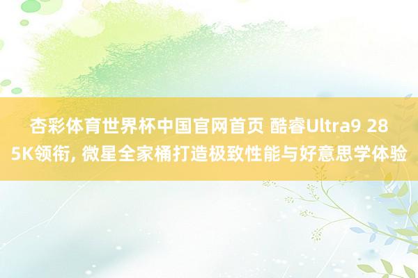 杏彩体育世界杯中国官网首页 酷睿Ultra9 285K领衔， 微星全家桶打造极致性能与好意思学体验