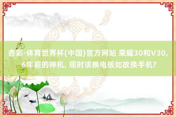 杏彩·体育世界杯(中国)官方网站 荣耀30和V30， 6年前的神机， 现时该换电板如故换手机?