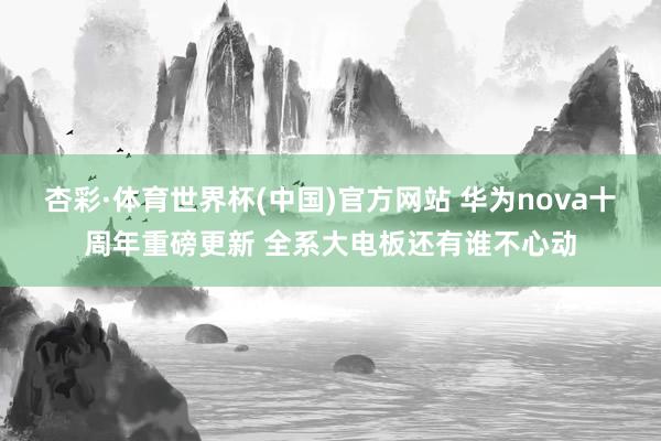 杏彩·体育世界杯(中国)官方网站 华为nova十周年重磅更新 全系大电板还有谁不心动