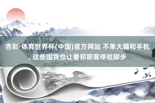 杏彩·体育世界杯(中国)官方网站 不单大疆和手机， 这些国货也让番邦旅客停驻脚步
