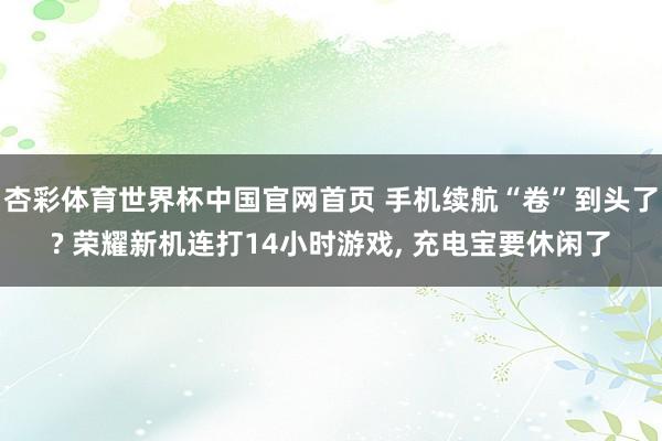 杏彩体育世界杯中国官网首页 手机续航“卷”到头了? 荣耀新机连打14小时游戏， 充电宝要休闲了