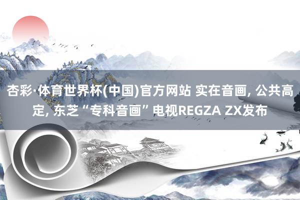 杏彩·体育世界杯(中国)官方网站 实在音画， 公共高定， 东芝“专科音画”电视REGZA ZX发布
