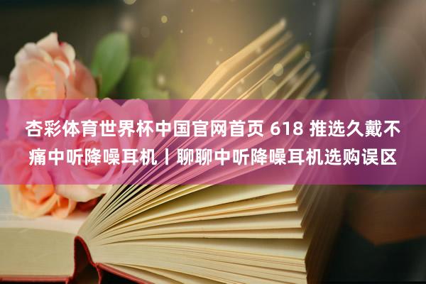杏彩体育世界杯中国官网首页 618 推选久戴不痛中听降噪耳机丨聊聊中听降噪耳机选购误区