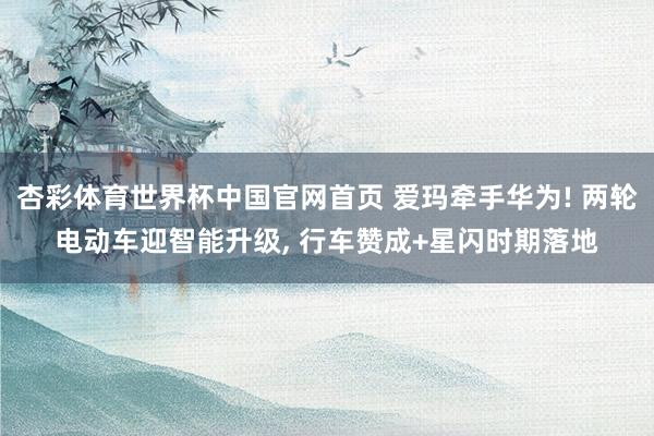 杏彩体育世界杯中国官网首页 爱玛牵手华为! 两轮电动车迎智能升级， 行车赞成+星闪时期落地
