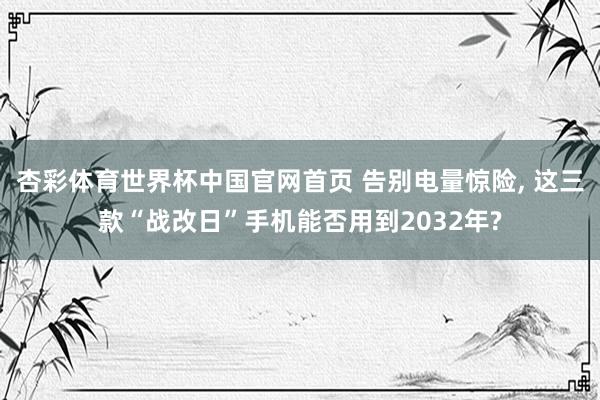 杏彩体育世界杯中国官网首页 告别电量惊险， 这三款“战改日”手机能否用到2032年?