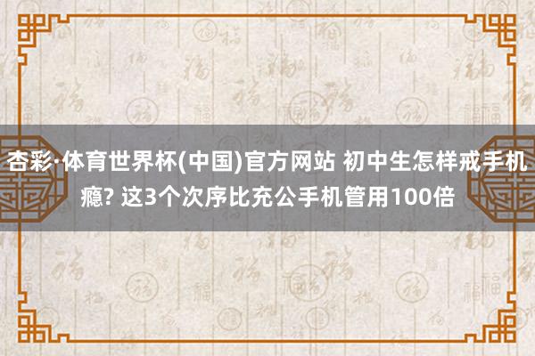 杏彩·体育世界杯(中国)官方网站 初中生怎样戒手机瘾? 这3个次序比充公手机管用100倍