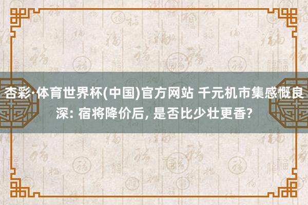 杏彩·体育世界杯(中国)官方网站 千元机市集感慨良深: 宿将降价后， 是否比少壮更香?