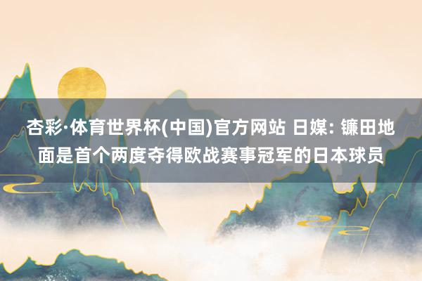 杏彩·体育世界杯(中国)官方网站 日媒: 镰田地面是首个两度夺得欧战赛事冠军的日本球员