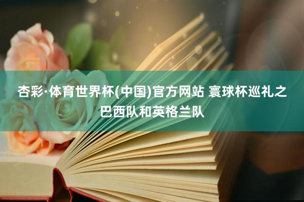 杏彩·体育世界杯(中国)官方网站 寰球杯巡礼之巴西队和英格兰队