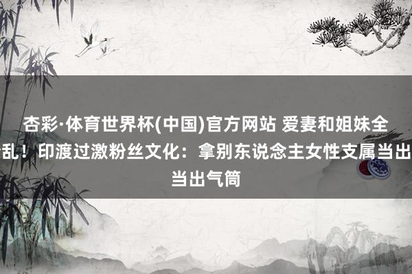 杏彩·体育世界杯(中国)官方网站 爱妻和姐妹全被紊乱！印渡过激粉丝文化：拿别东说念主女性支属当出气筒
