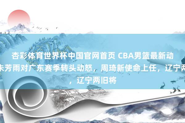 杏彩体育世界杯中国官网首页 CBA男篮最新动态！朱芳雨对广东赛季转头动怒，周琦新使命上任，辽宁两旧将