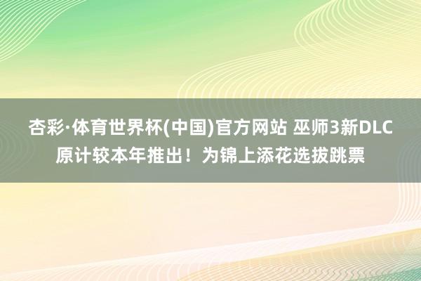 杏彩·体育世界杯(中国)官方网站 巫师3新DLC原计较本年推出！为锦上添花选拔跳票